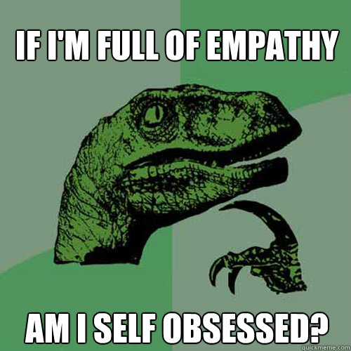 If I'm full of empathy Am I self obsessed?  Philosoraptor