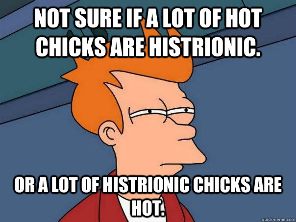 Not sure if a lot of hot chicks are histrionic. Or a lot of histrionic chicks are hot.  Futurama Fry