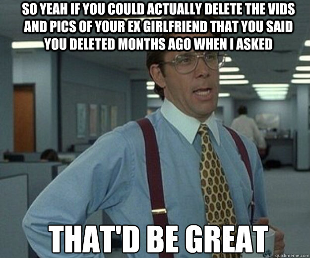 So yeah if you could actually delete the vids and pics of your ex girlfriend that you said you deleted months ago when I asked THAT'd BE GREAT  that would be great