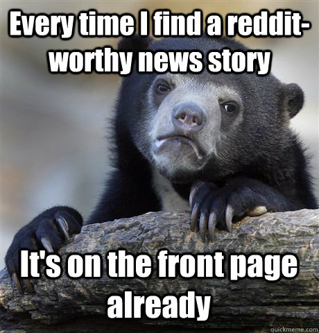 Every time I find a reddit-worthy news story It's on the front page already  Confession Bear