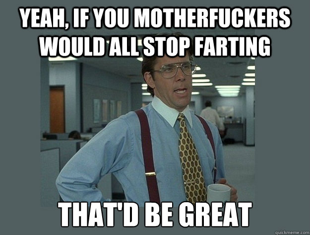 Yeah, if you motherfuckers would all stop farting That'd be great - Yeah, if you motherfuckers would all stop farting That'd be great  Office Space Lumbergh