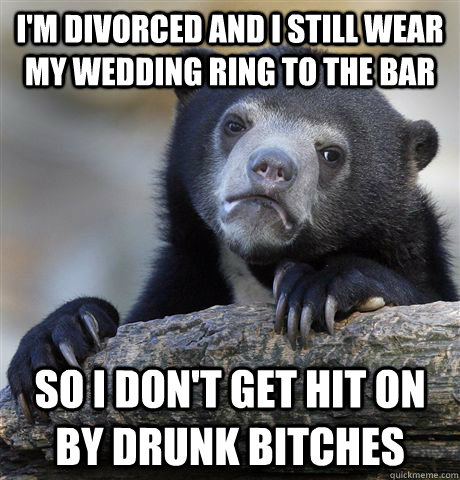 I'm divorced and I still wear my wedding ring to the bar so i don't get hit on by drunk bitches - I'm divorced and I still wear my wedding ring to the bar so i don't get hit on by drunk bitches  confessionbear