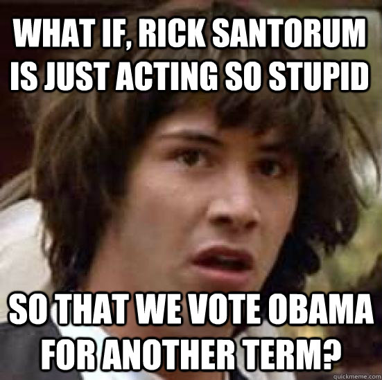 what if, Rick santorum is just acting so stupid so that we vote obama for another term? - what if, Rick santorum is just acting so stupid so that we vote obama for another term?  conspiracy keanu