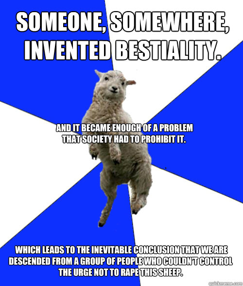 Someone, Somewhere, invented bestiality.  which leads to the inevitable conclusion that we are descended from a group of people who couldn't control the urge not to rape this sheep.  And it became enough of a problem that society had to prohibit it. - Someone, Somewhere, invented bestiality.  which leads to the inevitable conclusion that we are descended from a group of people who couldn't control the urge not to rape this sheep.  And it became enough of a problem that society had to prohibit it.  Oblivious Christian Sheep