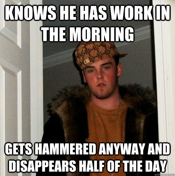 Knows he has work in the morning  gets hammered anyway and disappears half of the day - Knows he has work in the morning  gets hammered anyway and disappears half of the day  Scumbag Steve