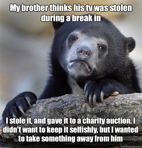 My brother thinks his tv was stolen during a break in I stole it, and gave it to a charity auction. I didn't want to keep it selfishly, but I wanted to take something away from him  Confession Bear