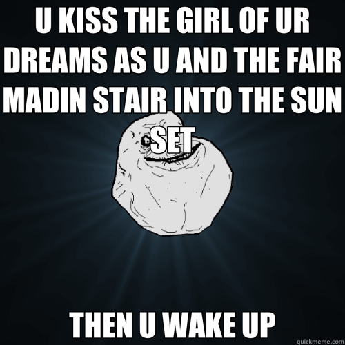 U KISS THE GIRL OF UR DREAMS AS U AND THE FAIR MADIN STAIR INTO THE SUN SET THEN U WAKE UP  Forever Alone