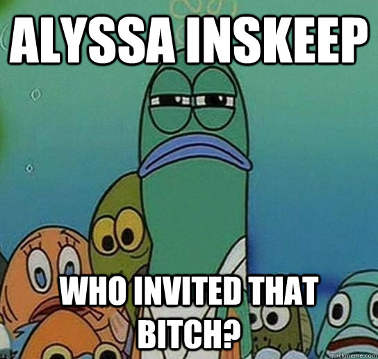 Alyssa inskeep who invited that bitch? - Alyssa inskeep who invited that bitch?  Serious fish SpongeBob