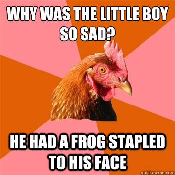 why was the little boy so sad? he had a frog stapled to his face  Anti-Joke Chicken