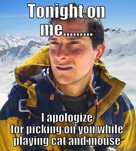 TONIGHT ON ME......... I APOLOGIZE FOR PICKING ON YOU WHILE PLAYING CAT AND MOUSE Bear Grylls