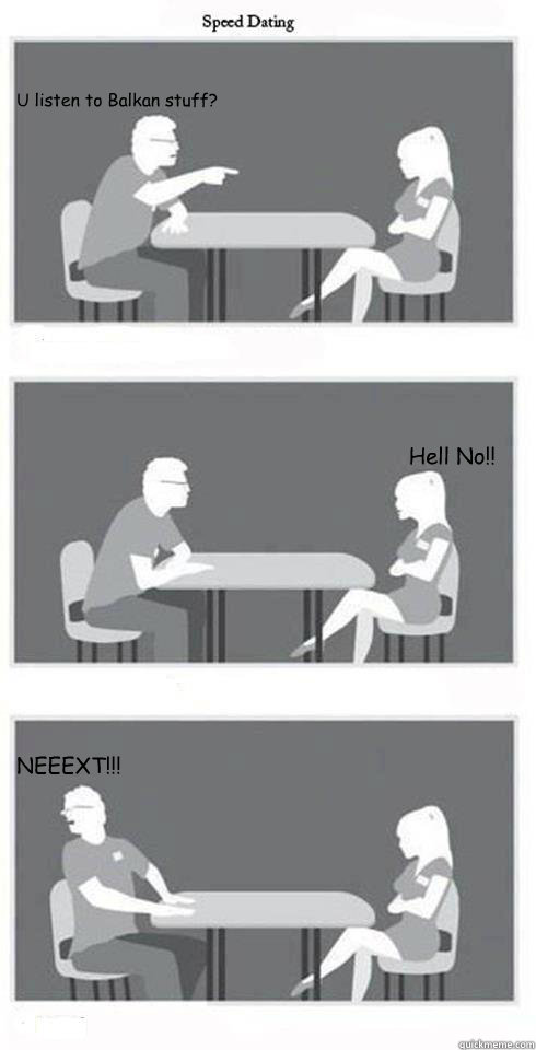 U listen to Balkan stuff? Hell No!! NEEEXT!!!  Speed Dating