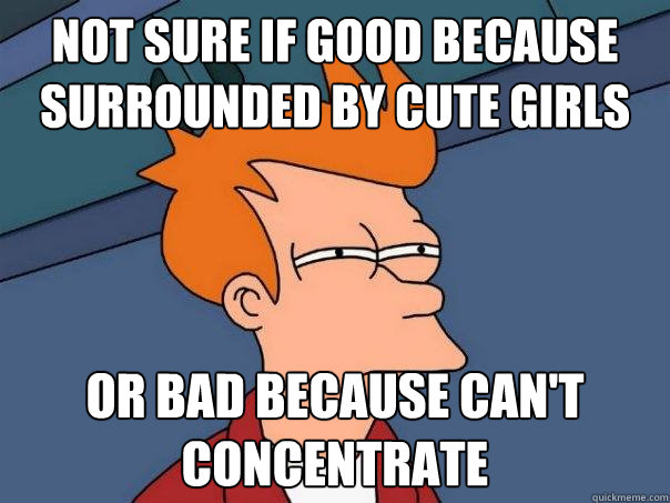 Not sure if good because surrounded by cute girls Or bad because can't concentrate  Futurama Fry