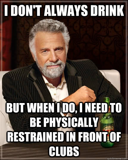 I don't always drink but when I do, I need to be physically restrained in front of clubs - I don't always drink but when I do, I need to be physically restrained in front of clubs  The Most Interesting Man In The World