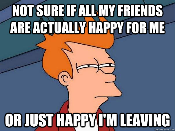 Not sure if all my friends are actually happy for me Or just happy i'm leaving  Futurama Fry