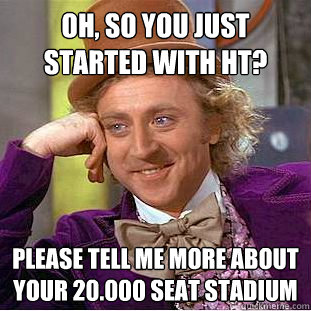 Oh, so you just started with HT? Please tell me more about your 20.000 seat stadium  Condescending Wonka