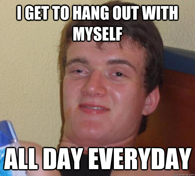 I get to hang out with myself all day everyday - I get to hang out with myself all day everyday  10 Guy