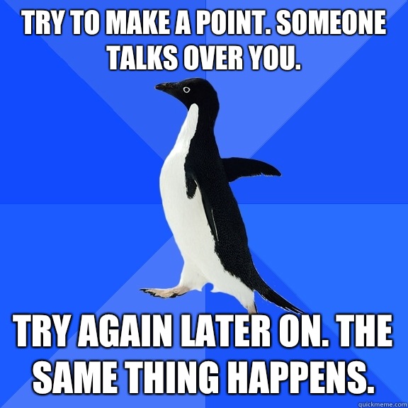 Try to make a point. Someone talks over you.  Try again later on. The same thing happens.  - Try to make a point. Someone talks over you.  Try again later on. The same thing happens.   Socially Awkward Penguin