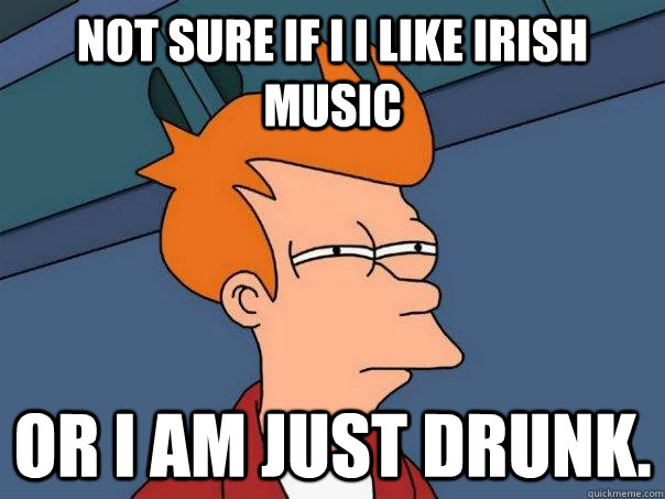 Not sure if I i like irish music Or i am just drunk.   Futurama Fry