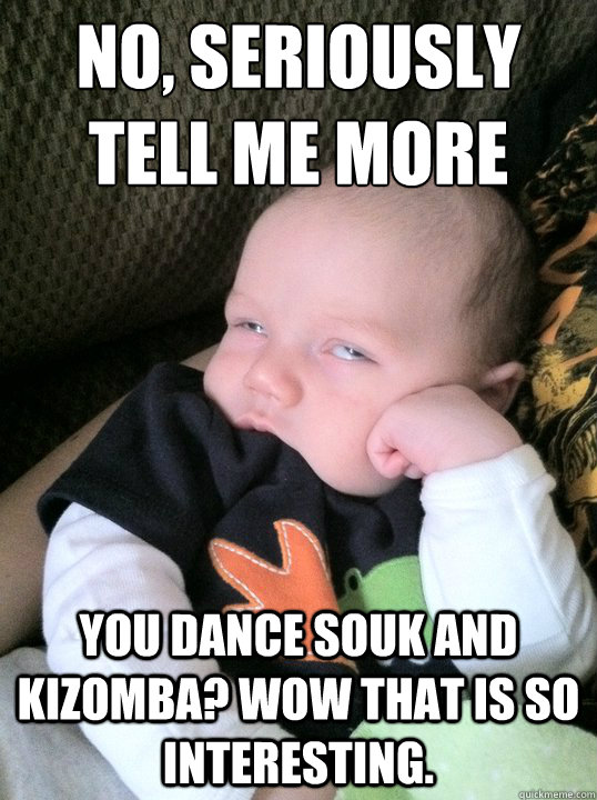 No, Seriously
Tell me more You Dance souk and kizomba? wow that is so interesting. - No, Seriously
Tell me more You Dance souk and kizomba? wow that is so interesting.  Misc