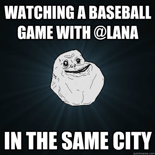 watching a baseball game with @lana in the same city  Forever Alone