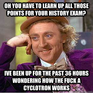 Oh you have to learn up all those points for your history exam? Ive been up for the past 36 hours wondering how the fuck a cyclotron works  Condescending Wonka