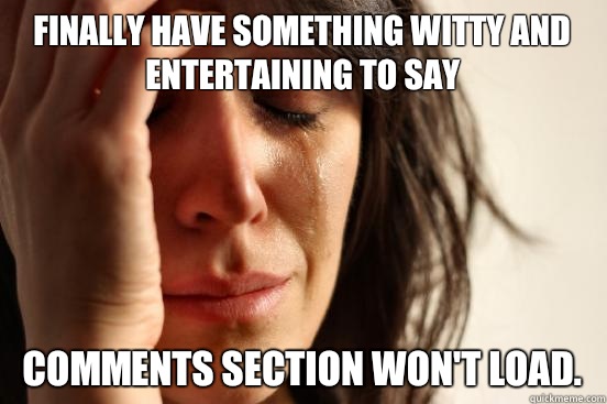 Finally have something witty and entertaining to say Comments section won't load. - Finally have something witty and entertaining to say Comments section won't load.  First World Problems