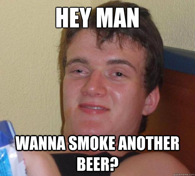 Hey man Wanna smoke another beer?  10 Guy