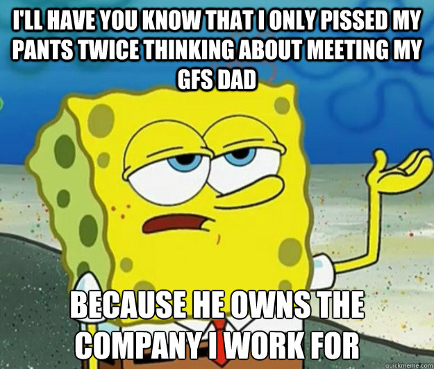 I'll have you know that I only pissed my pants twice thinking about meeting my gfs dad because he owns the company i work for  Tough Spongebob