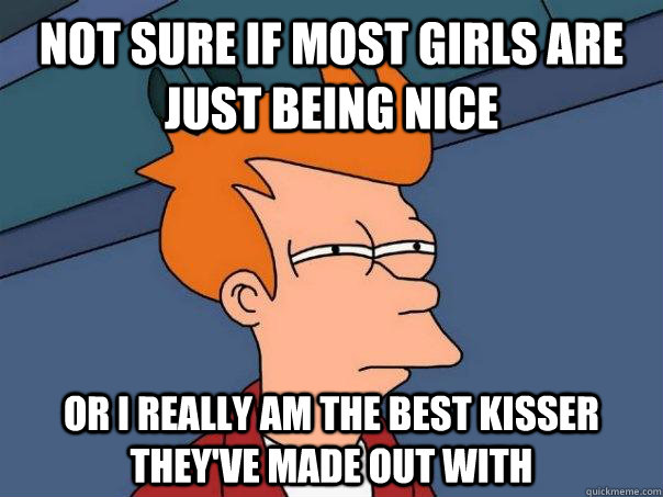 Not sure if most girls are just being nice or I really am the best kisser they've made out with  Futurama Fry