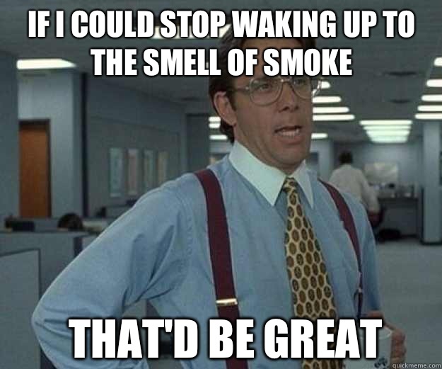 If I could stop waking up to the smell of smoke THAT'd BE GREAT  that would be great