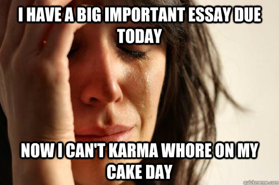 I have a big important essay due today now I can't karma whore on my cake day  First World Problems