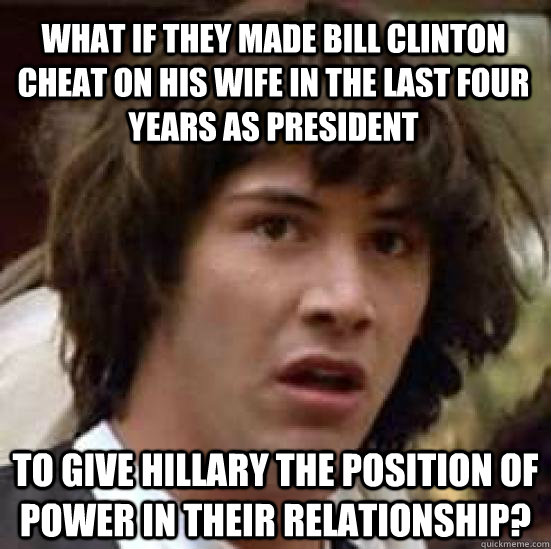 what if they made bill clinton cheat on his wife in the last four years as president to give hillary the position of power in their relationship?  conspiracy keanu