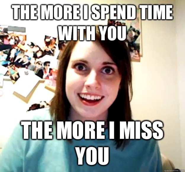 The more I spend time with you The more I miss you  Overly Attached Girlfriend