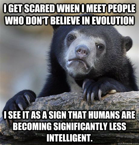 I get scared when I meet people who don't believe in evolution I see it as a sign that humans are becoming significantly less intelligent.  Confession Bear