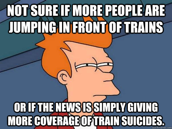 Not sure if more people are jumping in front of trains Or if the news is simply giving more coverage of train suicides.   Futurama Fry