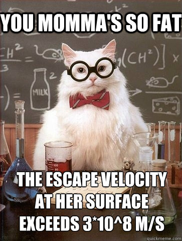 You momma's so fat the escape velocity at her surface exceeds 3*10^8 m/s  Chemistry Cat