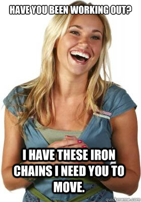 have you been working out? I have these iron chains i need you to move.  Friend Zone Fiona