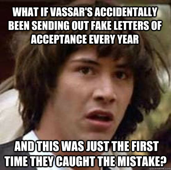 what if vassar's accidentally been sending out fake letters of acceptance every year  and this was just the first time they caught the mistake?    conspiracy keanu