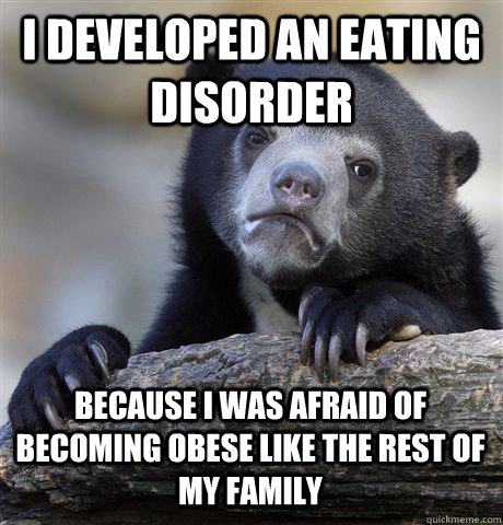 I developed an eating disorder because i was afraid of becoming obese like the rest of my family  Confession Bear