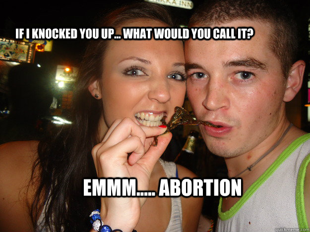 if i knocked you up... what would you call it? emmm..... abortion  