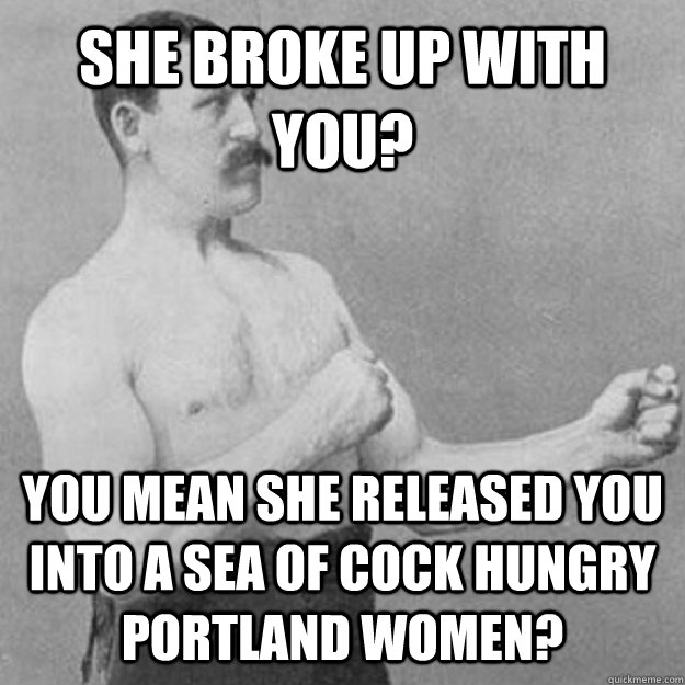 She broke up with you? YOU MEAN she released you into a sea of cock hungry portland women?  overly manly man