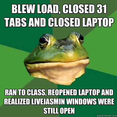 Blew load, closed 31 tabs and closed laptop ran to class, reopened laptop and realized livejasmin windows were still open - Blew load, closed 31 tabs and closed laptop ran to class, reopened laptop and realized livejasmin windows were still open  Foul Bachelor Frog