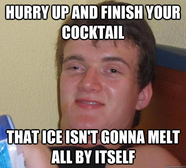 Hurry Up and finish your cocktail That ice isn't gonna melt all by itself  10 Guy