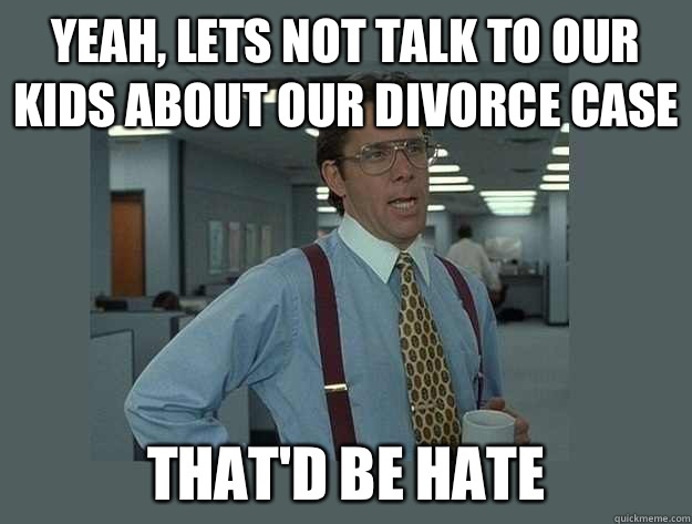 Yeah, lets not talk to our kids about our divorce case That'd be hate  Office Space Lumbergh