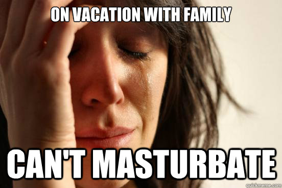 on vacation with family can't masturbate  First World Problems