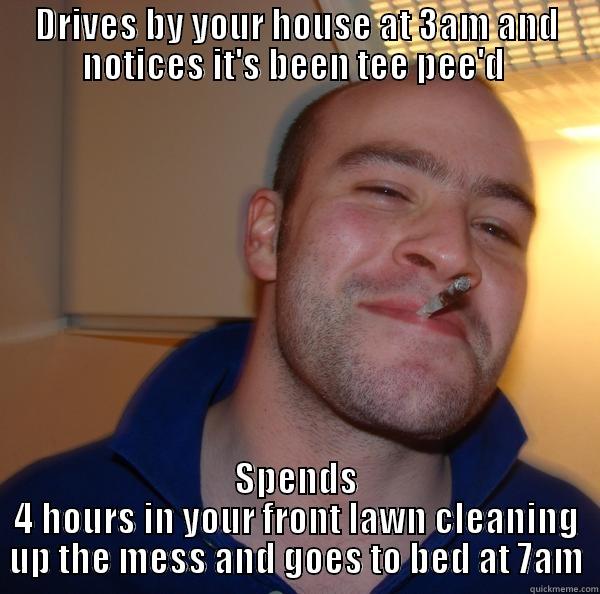 DRIVES BY YOUR HOUSE AT 3AM AND NOTICES IT'S BEEN TEE PEE'D  SPENDS 4 HOURS IN YOUR FRONT LAWN CLEANING UP THE MESS AND GOES TO BED AT 7AM Good Guy Greg 