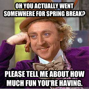 Oh you actually went somewhere for spring break? Please tell me about how much fun you're having.  Condescending Wonka