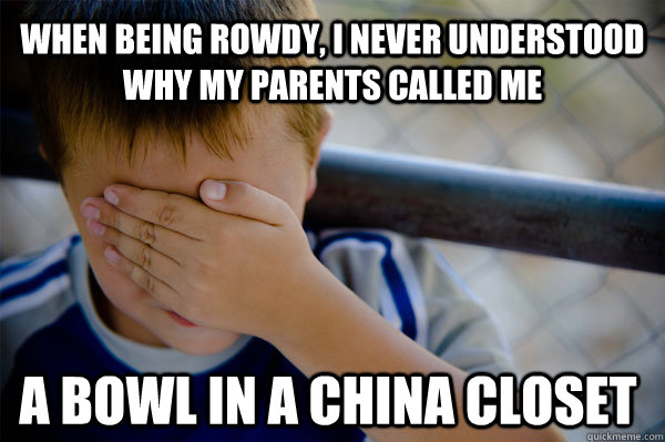 when being rowdy, I never understood why my parents called me a bowl in a china closet  Confession kid