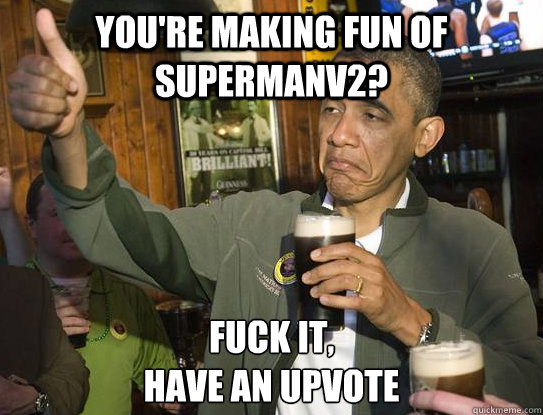 You're making fun of supermanv2? Fuck it,
have an upvote  Upvoting Obama