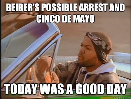 Beiber's possible arrest and Cinco de Mayo Today was a good day  today was a good day